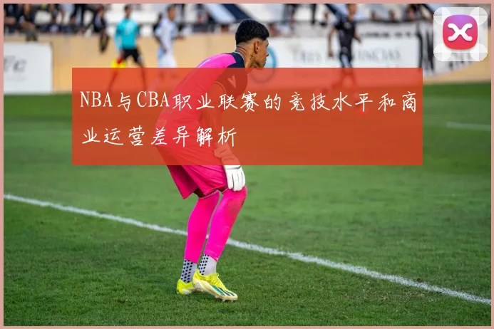 NBA与CBA职业联赛的竞技水平和商业运营差异解析
