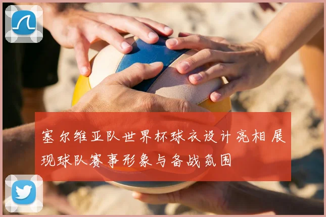塞尔维亚队世界杯球衣设计亮相 展现球队赛事形象与备战氛围