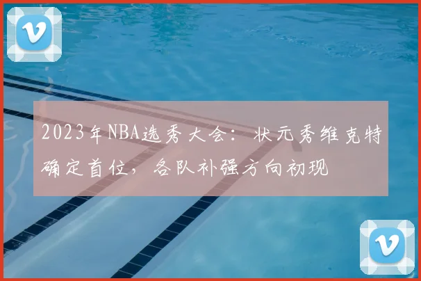 2023年NBA选秀大会：状元秀维克特确定首位，各队补强方向初现