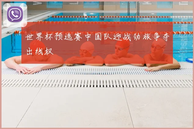 世界杯预选赛中国队迎战劲旅争夺出线权