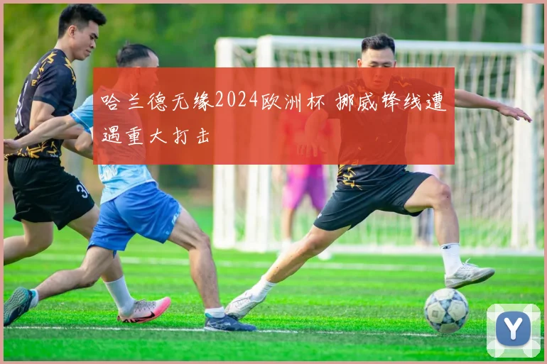 哈兰德无缘2024欧洲杯 挪威锋线遭遇重大打击