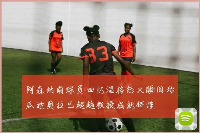 阿森纳前球员回忆温格怒火瞬间称瓜迪奥拉已超越教授成就辉煌