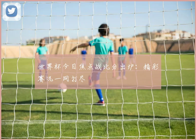 世界杯今日焦点战比分出炉：精彩赛况一网打尽