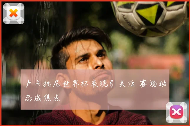 卢卡托尼世界杯表现引关注 赛场动态成焦点