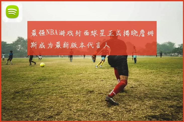 最强NBA游戏封面球星正式揭晓詹姆斯成为最新版本代言人