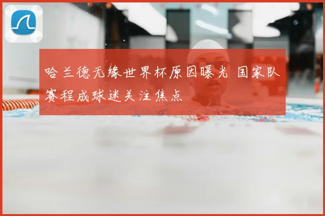 哈兰德无缘世界杯原因曝光 国家队赛程成球迷关注焦点