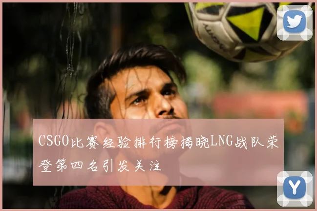 CSGO比赛经验排行榜揭晓LNG战队荣登第四名引发关注
