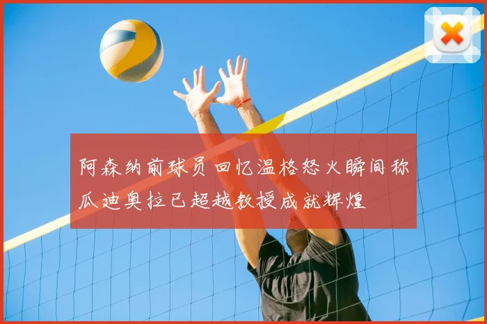 阿森纳前球员回忆温格怒火瞬间称瓜迪奥拉已超越教授成就辉煌