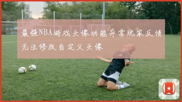 最强NBA游戏头像功能异常玩家反馈无法修改自定义头像