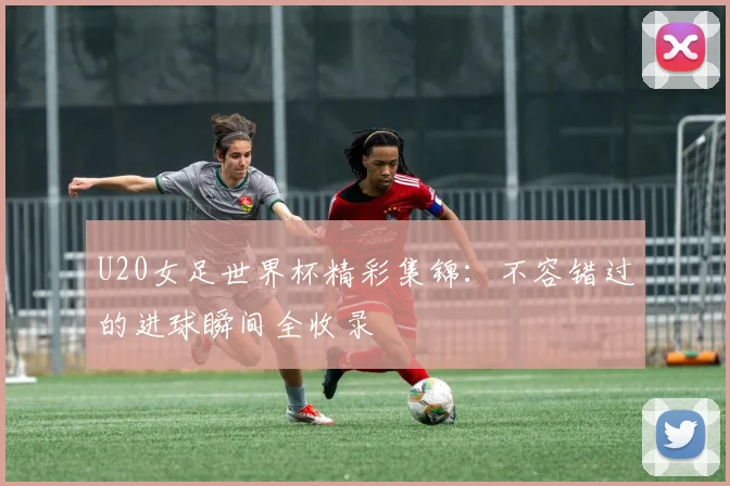 U20女足世界杯精彩集锦：不容错过的进球瞬间全收录