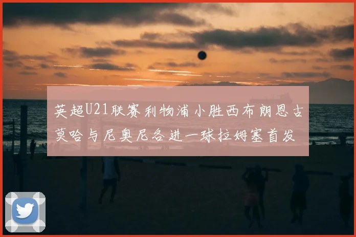 英超U21联赛利物浦小胜西布朗恩古莫哈与尼奥尼各进一球拉姆塞首发出战
