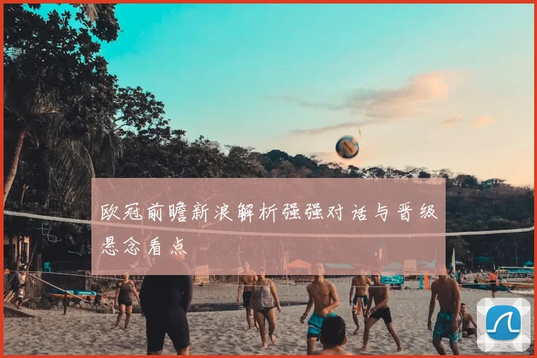 欧冠前瞻新浪解析强强对话与晋级悬念看点