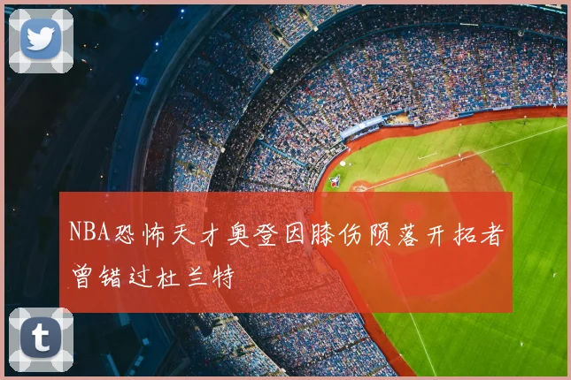 NBA恐怖天才奥登因膝伤陨落开拓者曾错过杜兰特