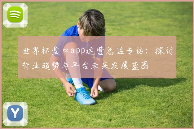 世界杯盘口app运营总监专访：探讨行业趋势与平台未来发展蓝图