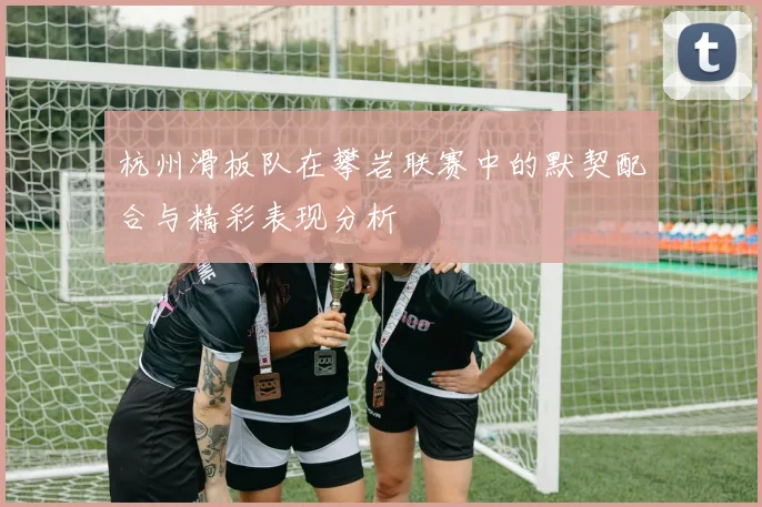 杭州滑板队在攀岩联赛中的默契配合与精彩表现分析