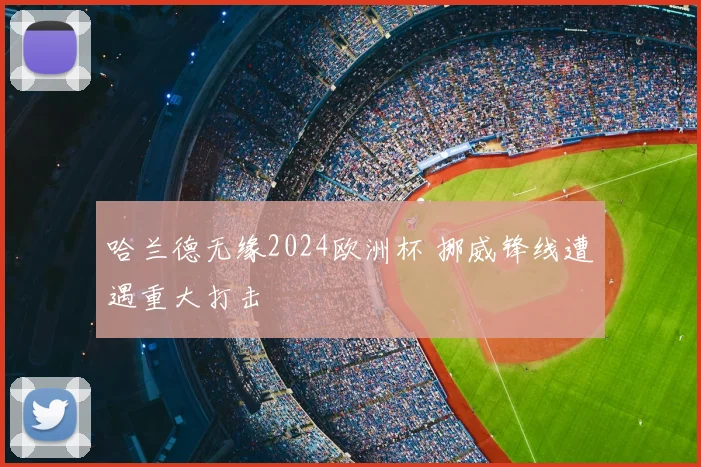 哈兰德无缘2024欧洲杯 挪威锋线遭遇重大打击