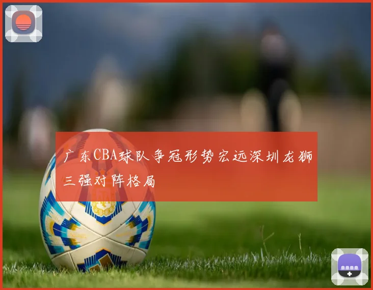 广东CBA球队争冠形势宏远深圳龙狮三强对阵格局