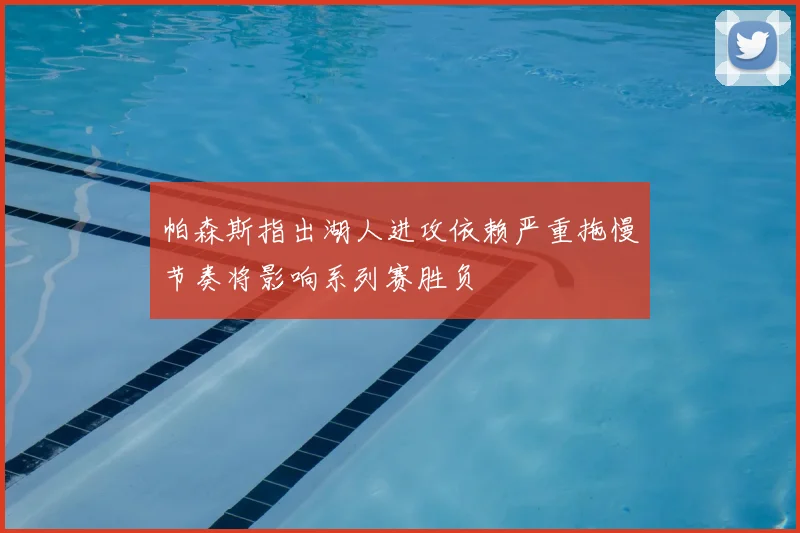 帕森斯指出湖人进攻依赖严重拖慢节奏将影响系列赛胜负