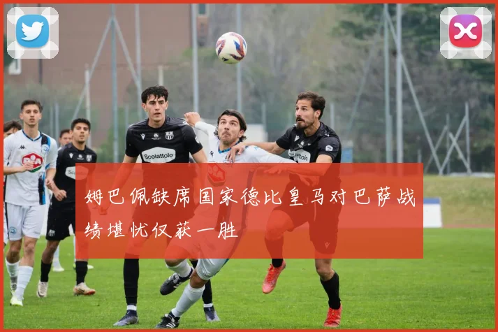 姆巴佩缺席国家德比皇马对巴萨战绩堪忧仅获一胜