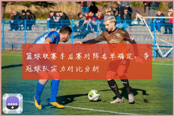 篮球联赛季后赛对阵名单确定，争冠球队实力对比分析