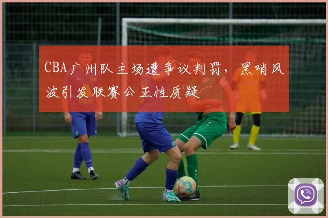CBA广州队主场遭争议判罚，黑哨风波引发联赛公正性质疑