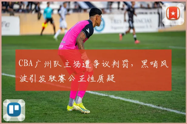 CBA广州队主场遭争议判罚，黑哨风波引发联赛公正性质疑