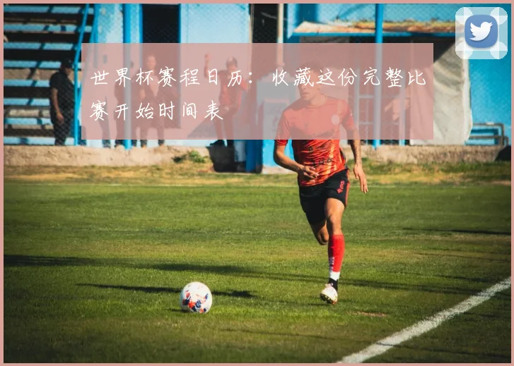 世界杯赛程日历：收藏这份完整比赛开始时间表
