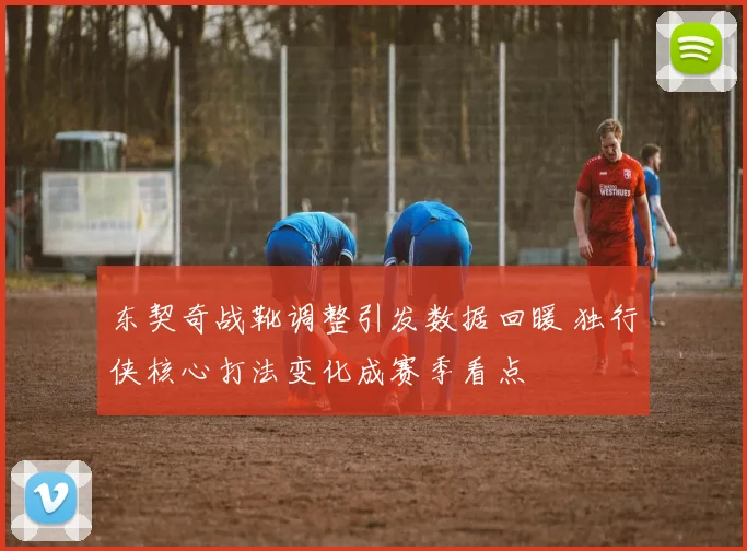 东契奇战靴调整引发数据回暖 独行侠核心打法变化成赛季看点