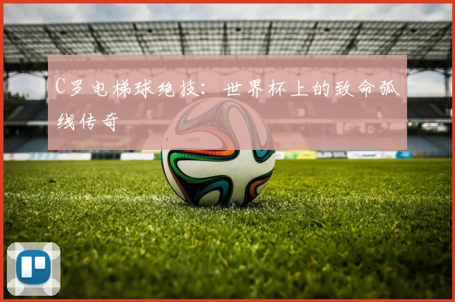 C罗电梯球绝技：世界杯上的致命弧线传奇