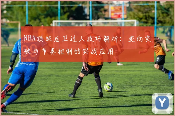 NBA顶级后卫过人技巧解析：变向突破与节奏控制的实战应用