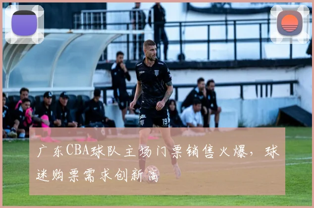 广东CBA球队主场门票销售火爆，球迷购票需求创新高