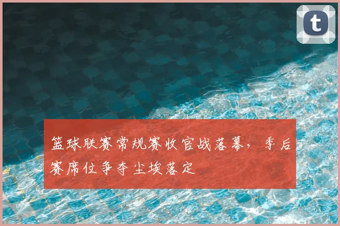 篮球联赛常规赛收官战落幕，季后赛席位争夺尘埃落定