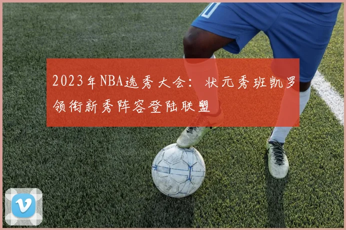 2023年NBA选秀大会：状元秀班凯罗领衔新秀阵容登陆联盟
