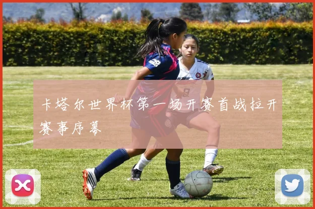 卡塔尔世界杯第一场开赛首战拉开赛事序幕