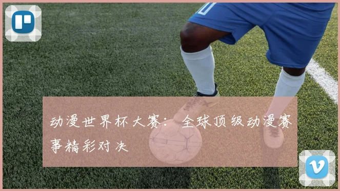 动漫世界杯大赛：全球顶级动漫赛事精彩对决