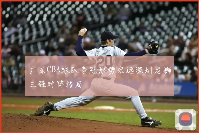 广东CBA球队争冠形势宏远深圳龙狮三强对阵格局