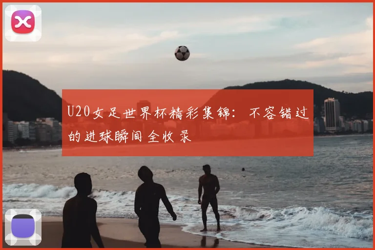 U20女足世界杯精彩集锦：不容错过的进球瞬间全收录