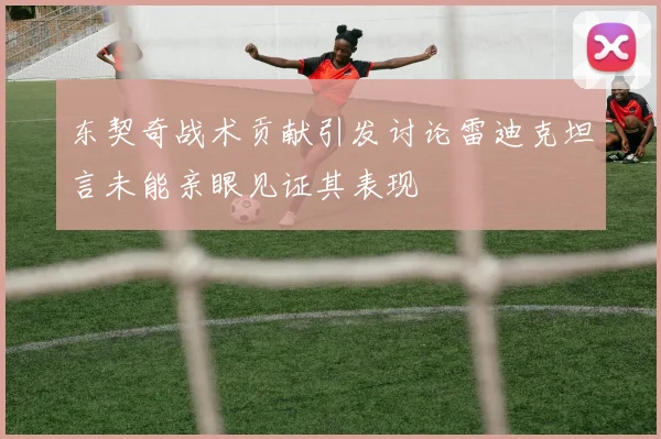 东契奇战术贡献引发讨论雷迪克坦言未能亲眼见证其表现