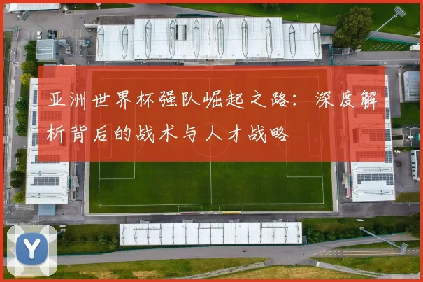 亚洲世界杯强队崛起之路：深度解析背后的战术与人才战略